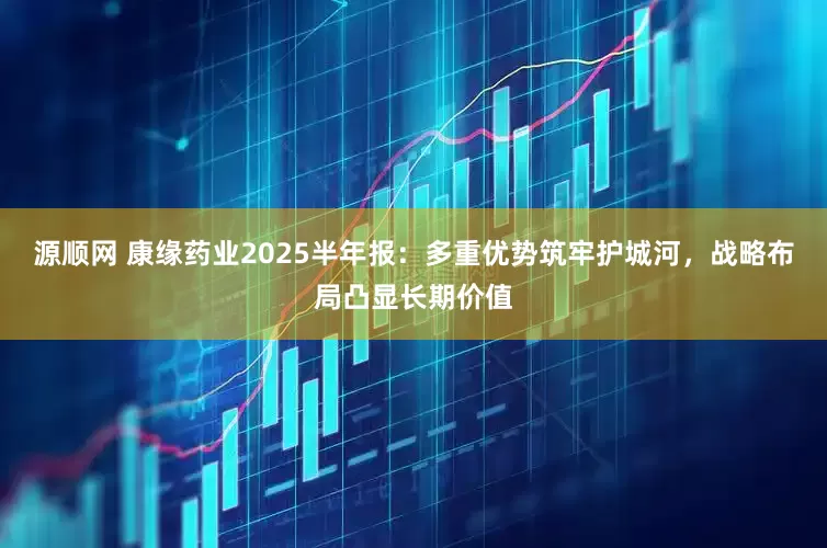 源顺网 康缘药业2025半年报：多重优势筑牢护城河，战略布局凸显长期价值
