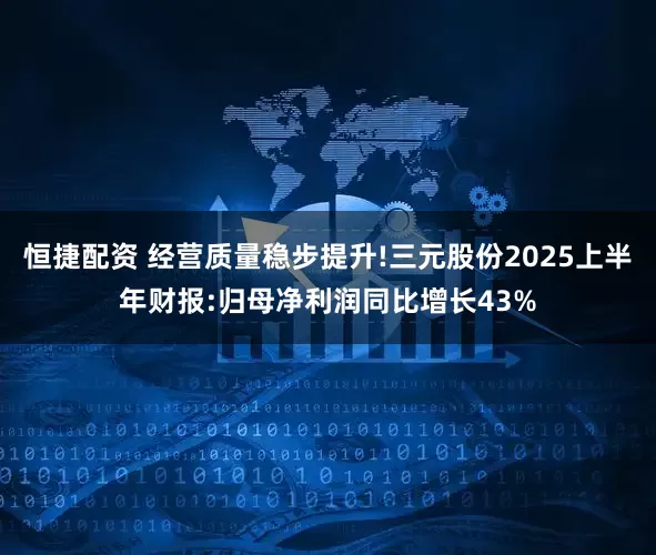 恒捷配资 经营质量稳步提升!三元股份2025上半年财报:归母净利润同比增长43%