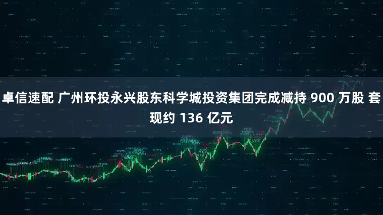 卓信速配 广州环投永兴股东科学城投资集团完成减持 900 万股 套现约 136 亿元